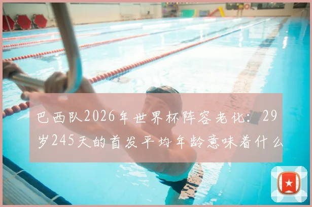 巴西队2026年世界杯阵容老化:29岁245天的首发平均年龄意味着什么?深度剖析桑巴军团的未来挑战