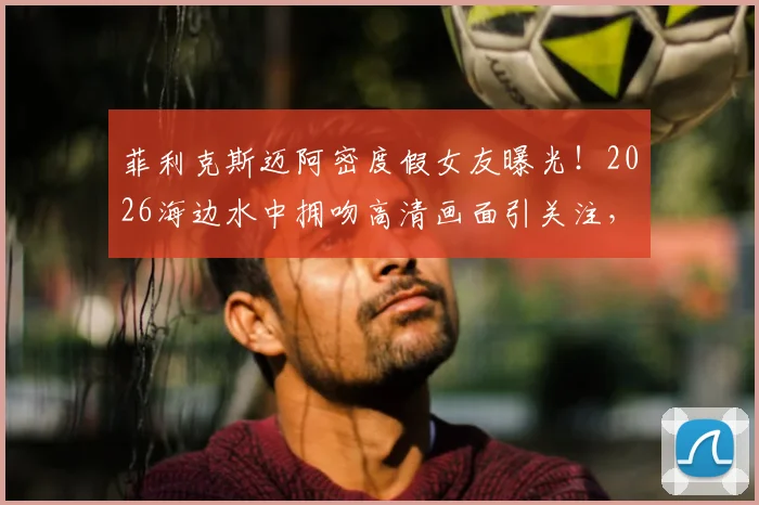 菲利克斯迈阿密度假女友曝光！2026海边水中拥吻高清画面引关注，新恋情细节全解析