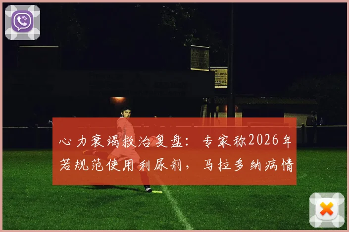 心力衰竭救治复盘：专家称2026年若规范使用利尿剂，马拉多纳病情或有转机