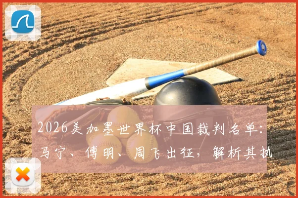 2026美加墨世界杯中国裁判名单：马宁、傅明、周飞出征，解析其执法前景与历史回顾