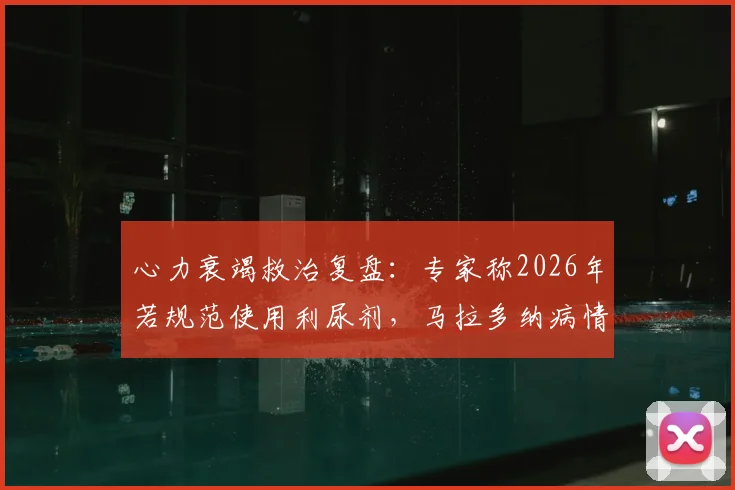 心力衰竭救治复盘:专家称2026年若规范使用利尿剂,马拉多纳病情或有转机
