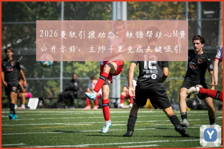 2026曼联引援动态:铁锤帮核心M费公开示好,主帅卡里克成关键吸引力