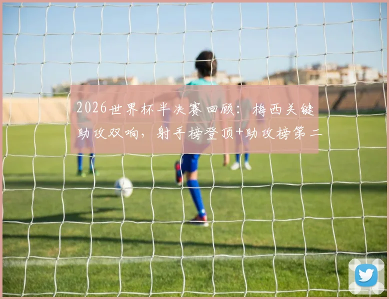 2026世界杯半决赛回顾:梅西关键助攻双响,射手榜登顶+助攻榜第二的封神之路
