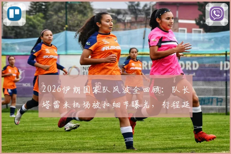 2026伊朗国家队风波全回顾:队长塔雷米机场被扣细节曝光,行程延误始末与官方声明一览