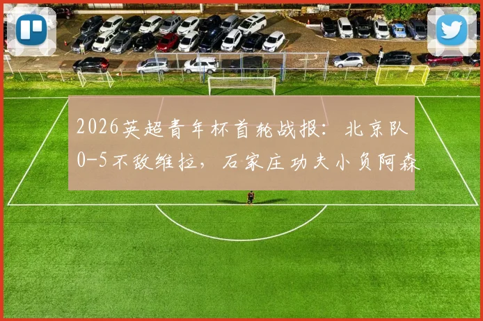 2026英超青年杯首轮战报：北京队0-5不敌维拉，石家庄功夫小负阿森纳，中英青训差距引热议