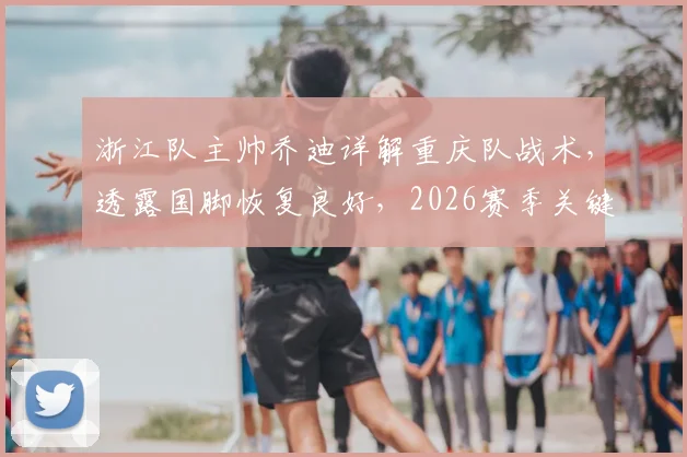 浙江队主帅乔迪详解重庆队战术，透露国脚恢复良好，2026赛季关键战前瞻