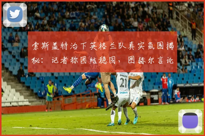 索斯盖特治下英格兰队真实氛围揭秘：记者称团结稳固，图赫尔言论无碍2026世界杯备战