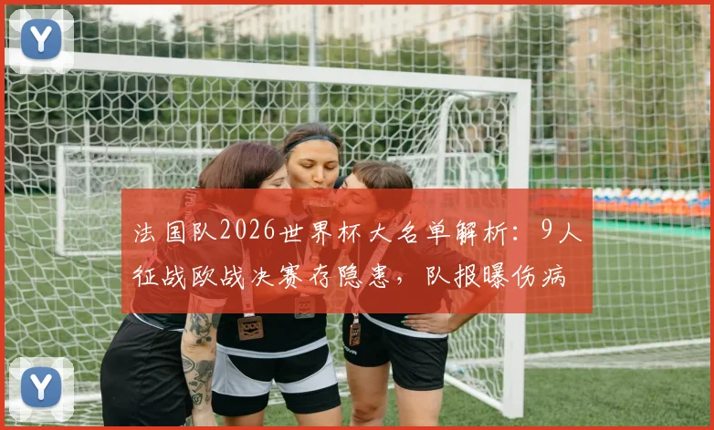 法国队2026世界杯大名单解析:9人征战欧战决赛存隐患,队报曝伤病问题影响备战