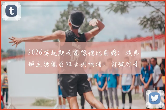 2026英超默西塞德德比前瞻：埃弗顿主场能否阻击利物浦，打破对手双杀美梦？深度解读争五关键战