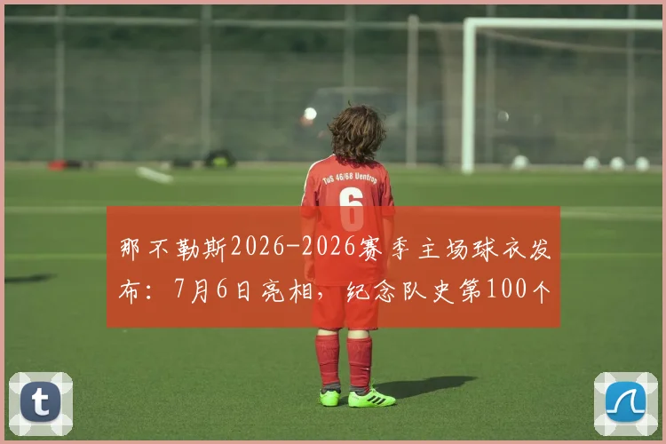 那不勒斯2026-2026赛季主场球衣发布：7月6日亮相，纪念队史第100个赛季，附球衣价格与购买渠道