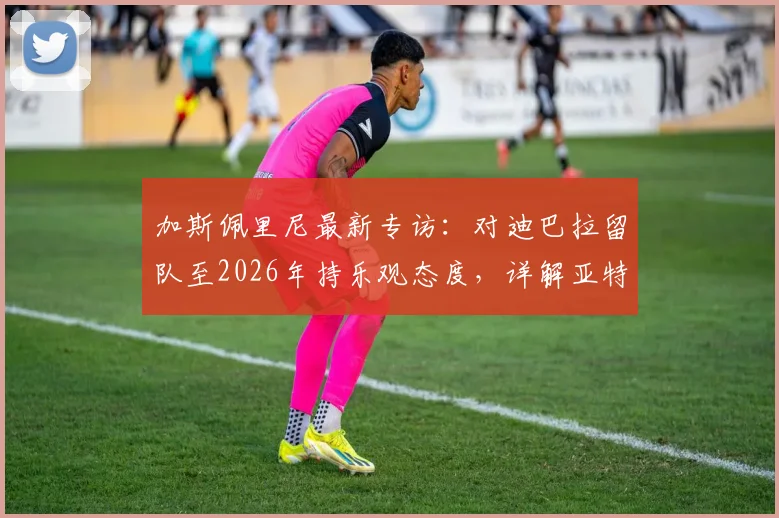加斯佩里尼最新专访：对迪巴拉留队至2026年持乐观态度，详解亚特兰大冲击欧冠资格策略与前景