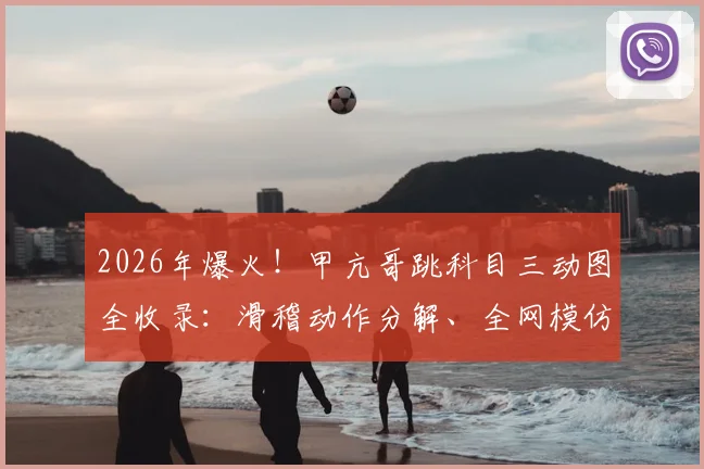 2026年爆火！甲亢哥跳科目三动图全收录：滑稽动作分解、全网模仿热潮与搞笑梗起源深度追踪