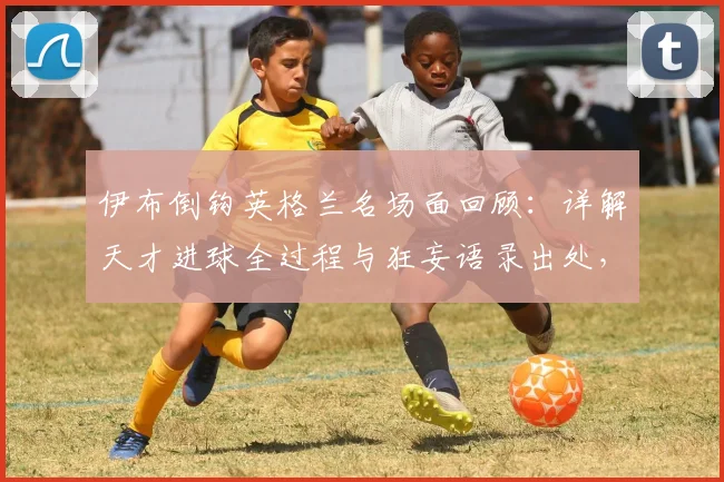 伊布倒钩英格兰名场面回顾:详解天才进球全过程与狂妄语录出处,附经典GIF瞬间
