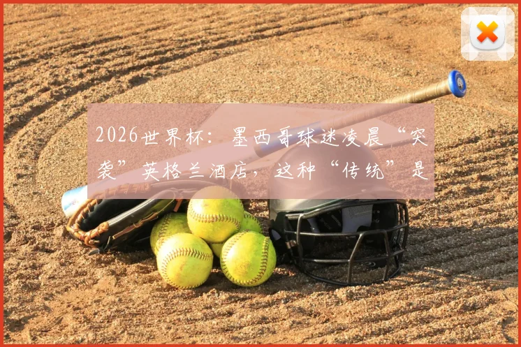 2026世界杯：墨西哥球迷凌晨“突袭”英格兰酒店，这种“传统”是助威还是干扰？