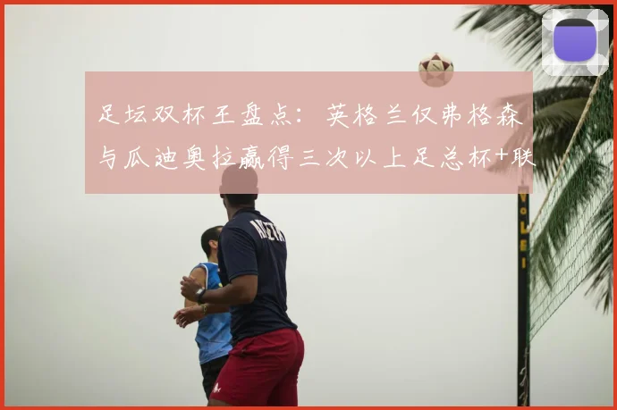 足坛双杯王盘点：英格兰仅弗格森与瓜迪奥拉赢得三次以上足总杯+联赛杯，荣誉背后有何秘诀？