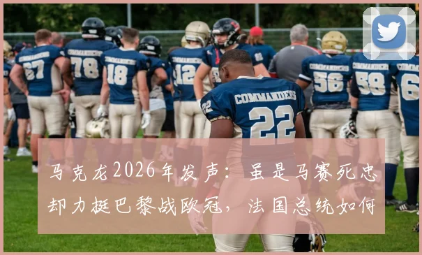 马克龙2026年发声：虽是马赛死忠却力挺巴黎战欧冠，法国总统如何定义国家荣誉？