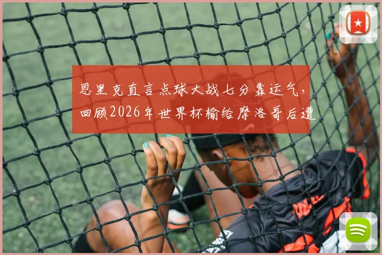 恩里克直言点球大战七分靠运气,回顾2026年世界杯输给摩洛哥后遭遇的舆论风暴