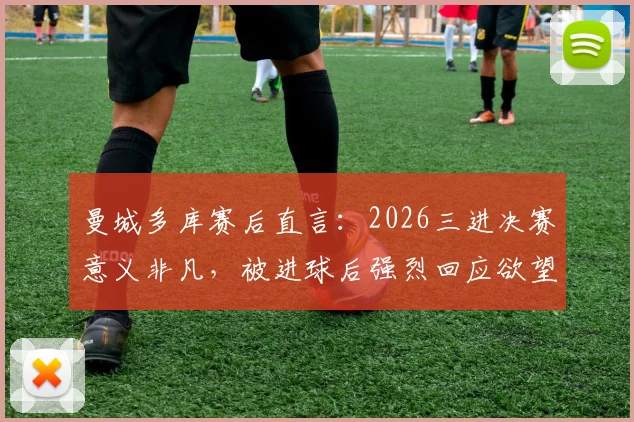 曼城多库赛后直言：2026三进决赛意义非凡，被进球后强烈回应欲望成关键，附赛事回顾与进球集锦
